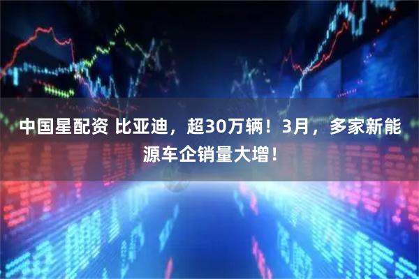 中国星配资 比亚迪，超30万辆！3月，多家新能源车企销量大增！