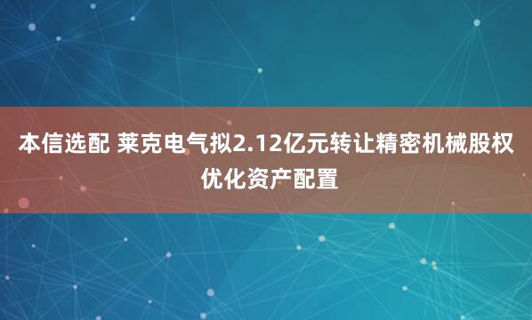 本信选配 莱克电气拟2.12亿元转让精密机械股权 优化资产配置