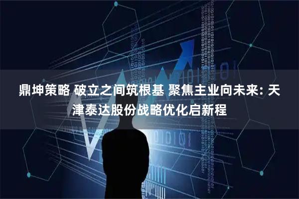 鼎坤策略 破立之间筑根基 聚焦主业向未来: 天津泰达股份战略优化启新程