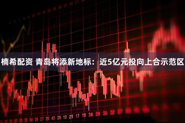 楠希配资 青岛将添新地标:近5亿元投向上合示范区