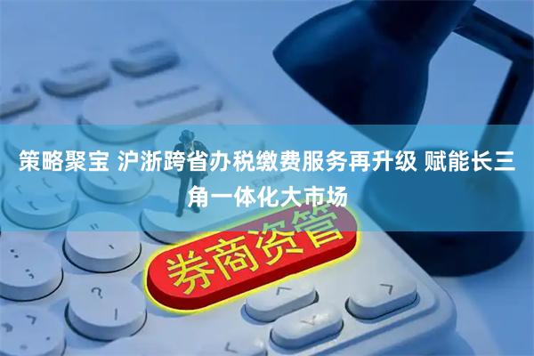 策略聚宝 沪浙跨省办税缴费服务再升级 赋能长三角一体化大市场