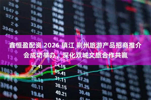 鑫恒盈配资 2026 镇江 荆州旅游产品招商推介会成功举办，深化双城文旅合作共赢