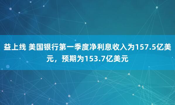 益上线 美国银行第一季度净利息收入为157.5亿美元，预期为153.7亿美元