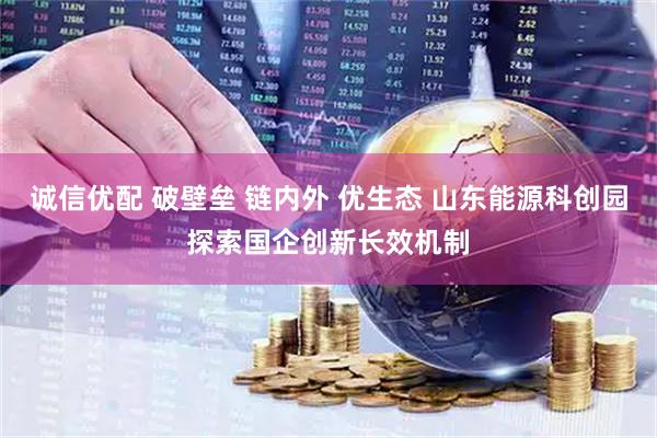 诚信优配 破壁垒 链内外 优生态 山东能源科创园探索国企创新长效机制