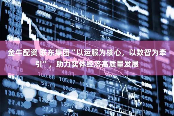 金牛配资 联东集团“以运服为核心，以数智为牵引”，助力实体经济高质量发展