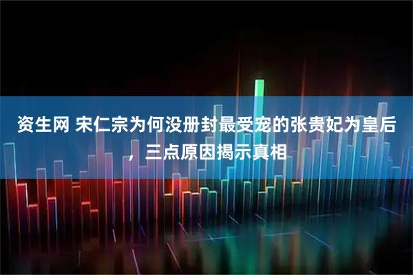 资生网 宋仁宗为何没册封最受宠的张贵妃为皇后，三点原因揭示真相