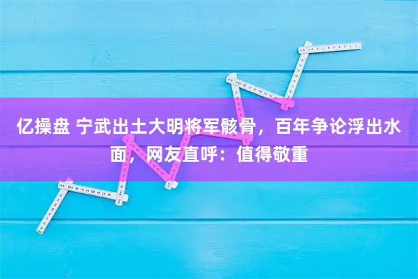 亿操盘 宁武出土大明将军骸骨，百年争论浮出水面，网友直呼：值得敬重