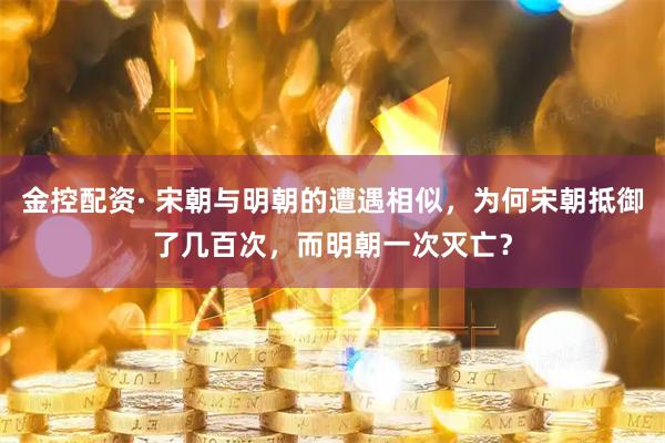金控配资· 宋朝与明朝的遭遇相似，为何宋朝抵御了几百次，而明朝一次灭亡？