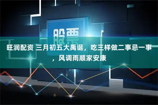 旺润配资 三月初五大禹诞，吃三样做二事忌一事，风调雨顺家安康