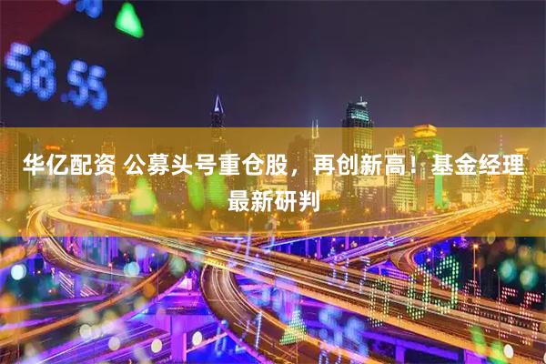 华亿配资 公募头号重仓股，再创新高！基金经理最新研判
