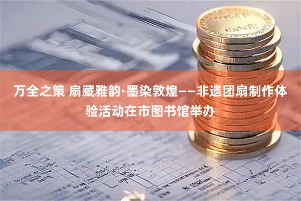 万全之策 扇藏雅韵·墨染敦煌——非遗团扇制作体验活动在市图书馆举办