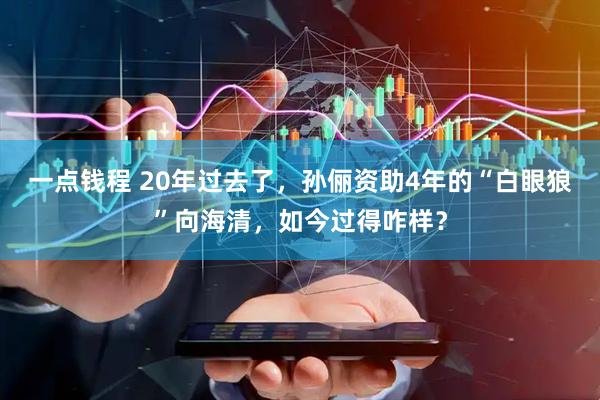 一点钱程 20年过去了，孙俪资助4年的“白眼狼”向海清，如今过得咋样？