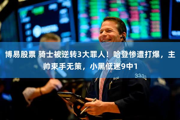 博易股票 骑士被逆转3大罪人！哈登惨遭打爆，主帅束手无策，小黑低迷9中1