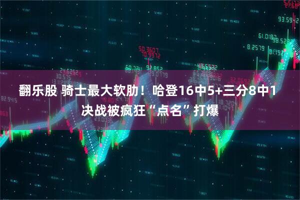 翻乐股 骑士最大软肋!哈登16中5+三分8中1 决战被疯狂“点名”打爆