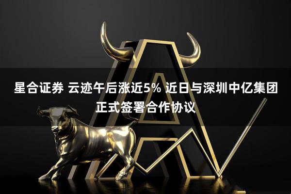 星合证券 云迹午后涨近5% 近日与深圳中亿集团正式签署合作协议