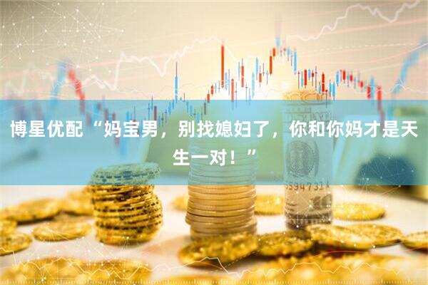 博星优配 “妈宝男，别找媳妇了，你和你妈才是天生一对！”