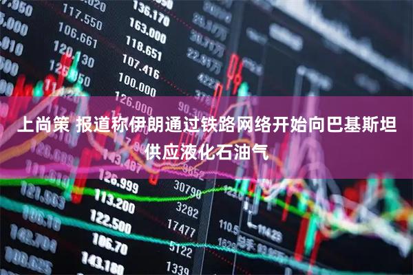 上尚策 报道称伊朗通过铁路网络开始向巴基斯坦供应液化石油气