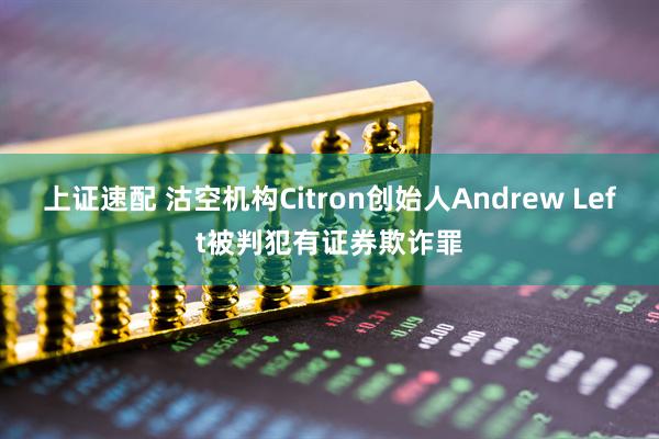 上证速配 沽空机构Citron创始人Andrew Left被判犯有证券欺诈罪