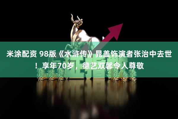 米涂配资 98版《水浒传》晁盖饰演者张治中去世！享年70岁，德艺双馨令人尊敬