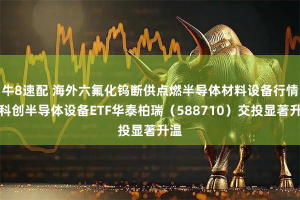 牛8速配 海外六氟化钨断供点燃半导体材料设备行情！科创半导体设备ETF华泰柏瑞（588710）交投显著升温