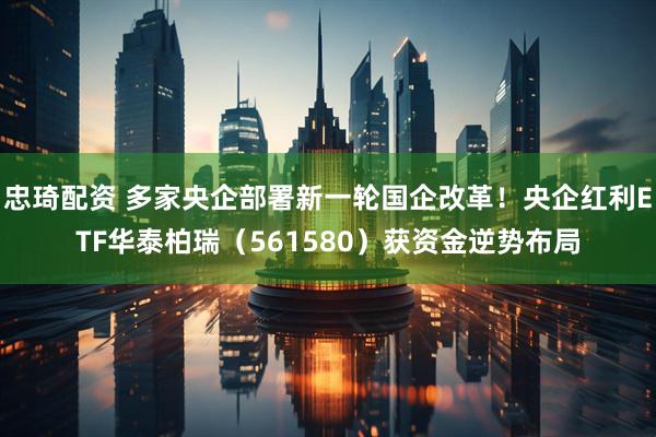 忠琦配资 多家央企部署新一轮国企改革！央企红利ETF华泰柏瑞（561580）获资金逆势布局