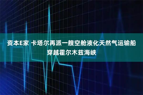 资本E家 卡塔尔再派一艘空舱液化天然气运输船穿越霍尔木兹海峡
