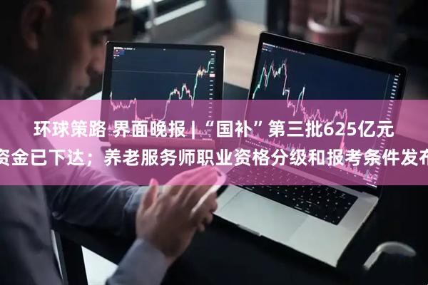 环球策路 界面晚报 | “国补”第三批625亿元资金已下达;养老服务师职业资格分级和报考条件发布