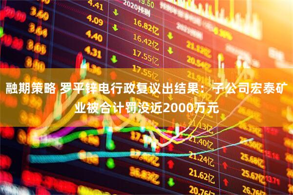 融期策略 罗平锌电行政复议出结果:子公司宏泰矿业被合计罚没近2000万元