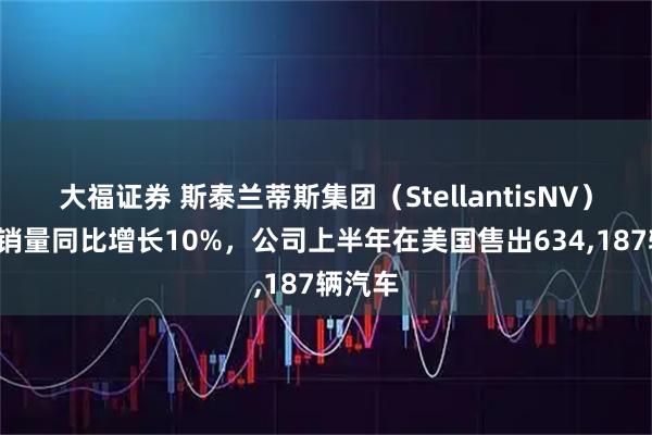 大福证券 斯泰兰蒂斯集团（StellantisNV）6月总销量同比增长10%，公司上半年在美国售出634,187辆汽车