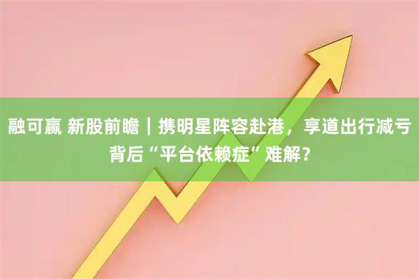 融可赢 新股前瞻|携明星阵容赴港,享道出行减亏背后“平台依赖症”难解?