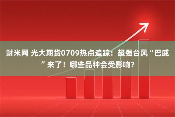 财米网 光大期货0709热点追踪：超强台风“巴威”来了！哪些品种会受影响？