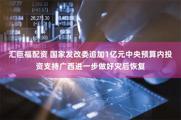 汇巨福配资 国家发改委追加1亿元中央预算内投资支持广西进一步做好灾后恢复