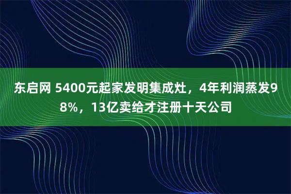 东启网 5400元起家发明集成灶,4年利润蒸发98%,13亿卖给才注册十天公司