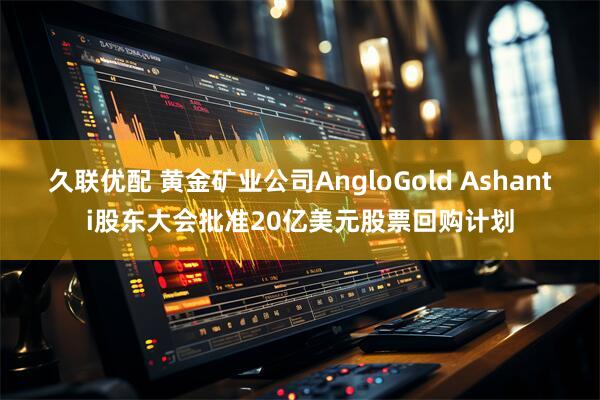 久联优配 黄金矿业公司AngloGold Ashanti股东大会批准20亿美元股票回购计划