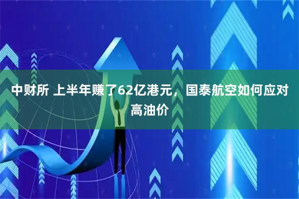中财所 上半年赚了62亿港元，国泰航空如何应对高油价