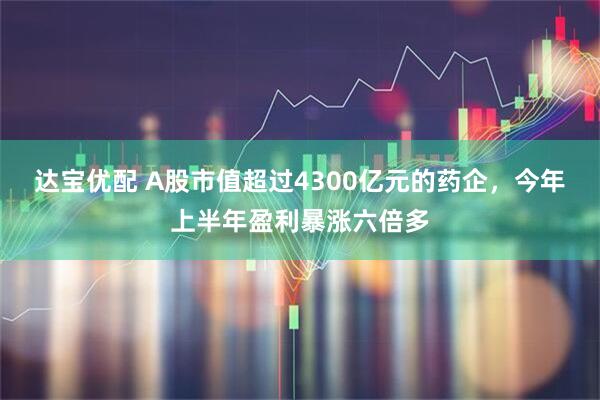 达宝优配 A股市值超过4300亿元的药企,今年上半年盈利暴涨六倍多