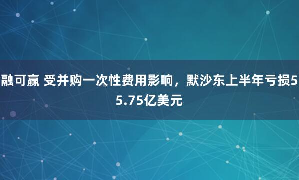 融可赢 受并购一次性费用影响，默沙东上半年亏损55.75亿美元