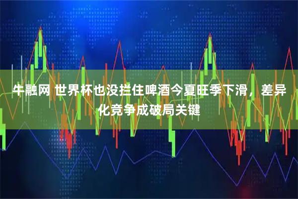 牛融网 世界杯也没拦住啤酒今夏旺季下滑,差异化竞争成破局关键