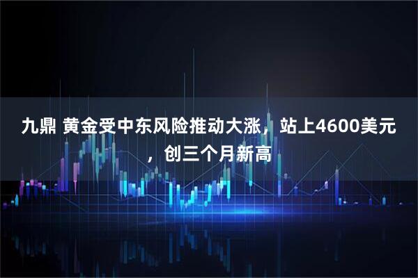 九鼎 黄金受中东风险推动大涨,站上4600美元,创三个月新高