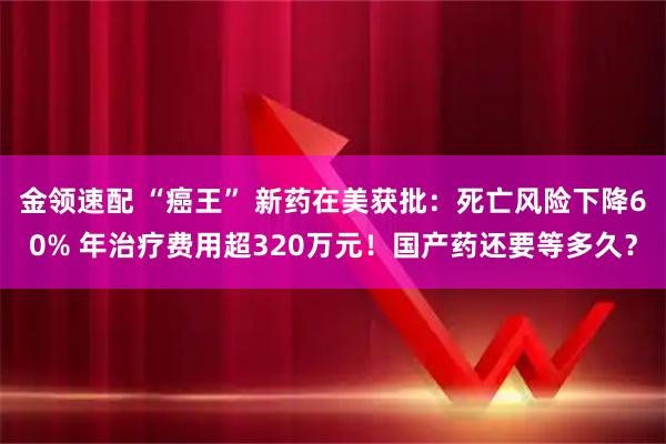 金领速配 “癌王” 新药在美获批：死亡风险下降60% 年治疗费用超320万元！国产药还要等多久？