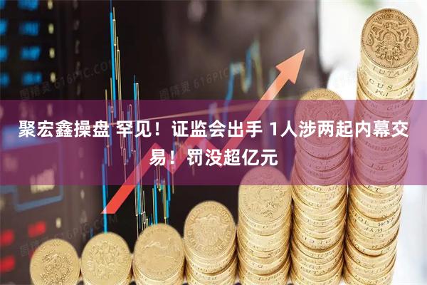 聚宏鑫操盘 罕见！证监会出手 1人涉两起内幕交易！罚没超亿元