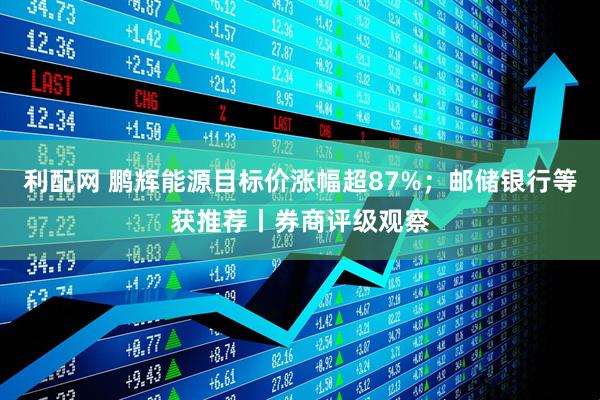 利配网 鹏辉能源目标价涨幅超87%;邮储银行等获推荐丨券商评级观察