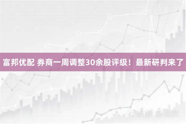 富邦优配 券商一周调整30余股评级!最新研判来了