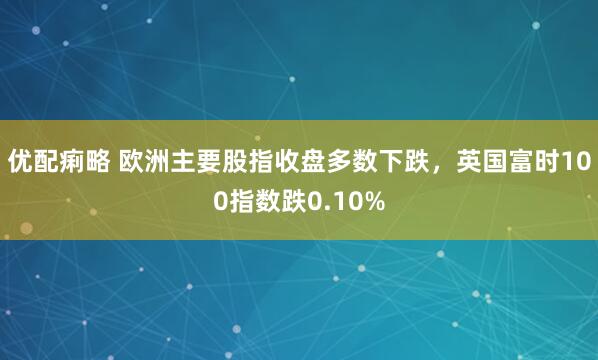 优配痢略 欧洲主要股指收盘多数下跌，英国富时100指数跌0.10%