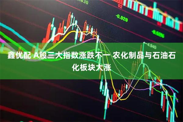 鑫优配 A股三大指数涨跌不一 农化制品与石油石化板块大涨
